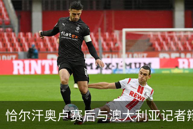 恰尔汗奥卢赛后与澳大利亚记者辩论：我认为土耳其踢了一场好球